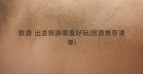 旅游 出去旅游哪里好玩(旅游推荐清单)